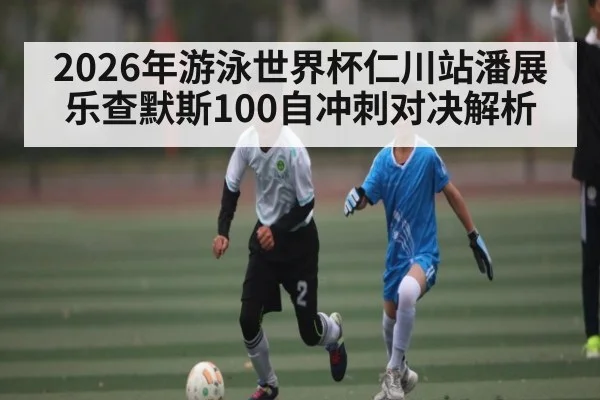 2026年游泳世界杯仁川站潘展乐查默斯100自冲刺对决解析
